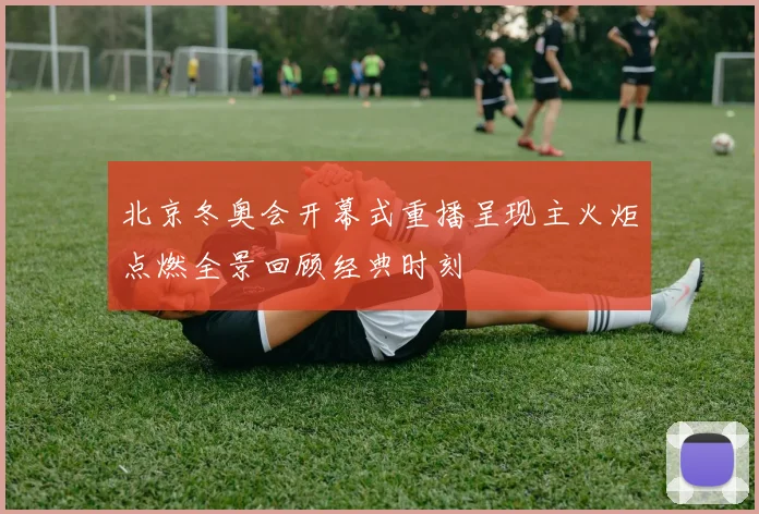 北京冬奥会开幕式重播呈现主火炬点燃全景回顾经典时刻
