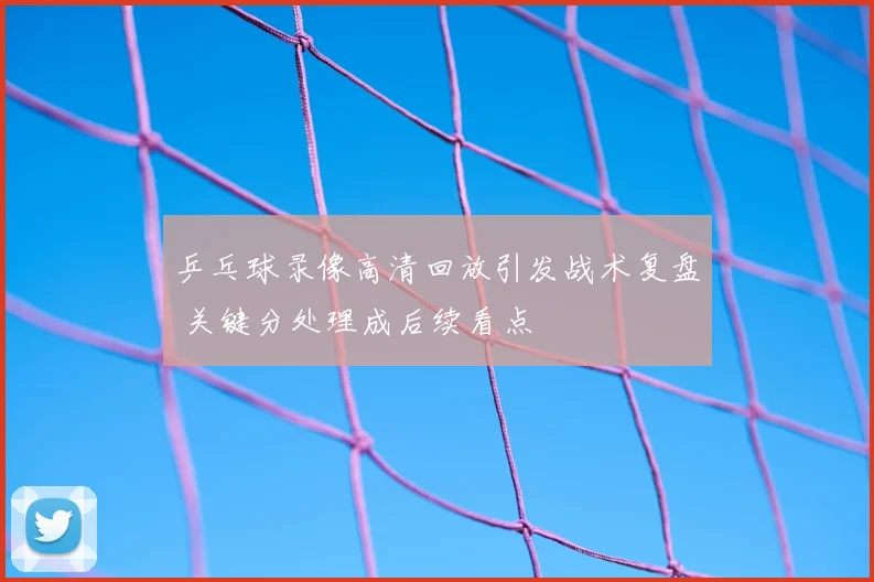 乒乓球录像高清回放引发战术复盘 关键分处理成后续看点