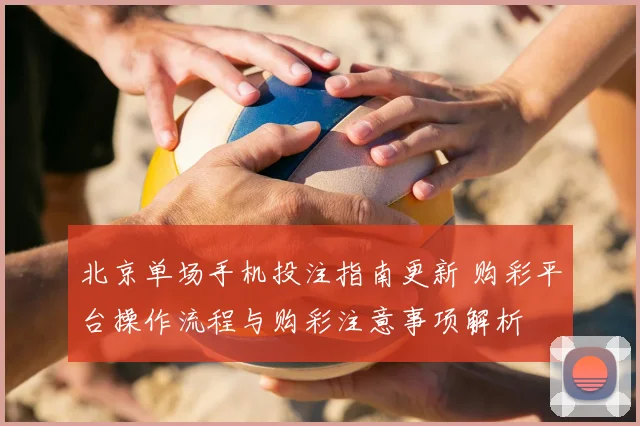 北京单场手机投注指南更新 购彩平台操作流程与购彩注意事项解析
